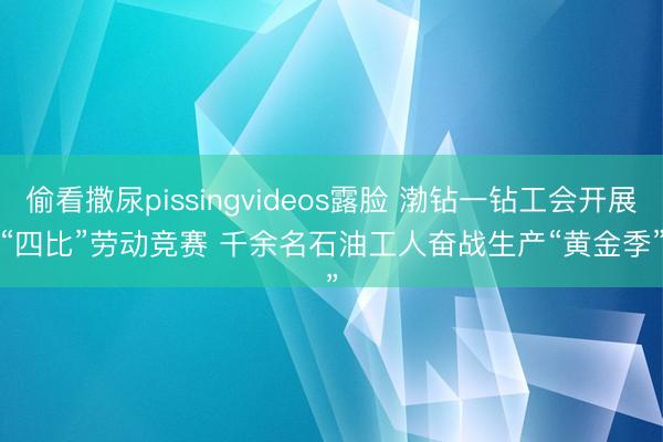 偷看撒尿pissingvideos露脸 渤钻一钻工会开展“四比”劳动竞赛 千余名石油工人奋战生产“黄金季”