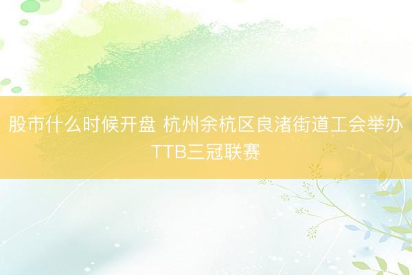 股市什么时候开盘 杭州余杭区良渚街道工会举办TTB三冠联赛