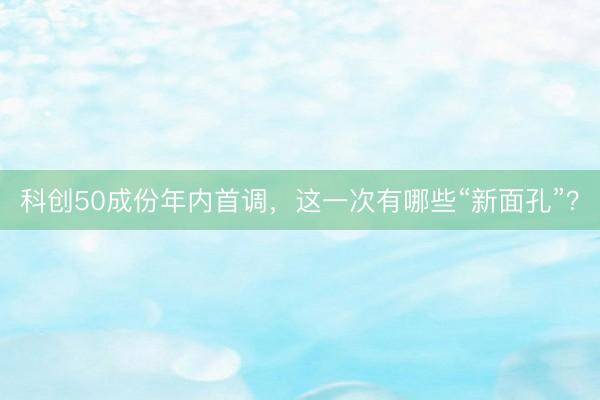 科创50成份年内首调，这一次有哪些“新面孔”？