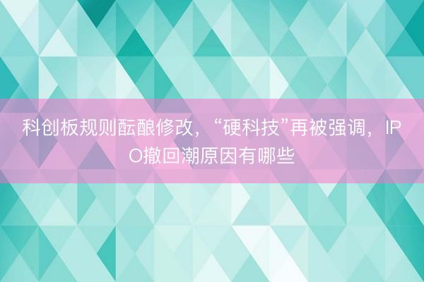 科创板规则酝酿修改，“硬科技”再被强调，IPO撤回潮原因有哪些