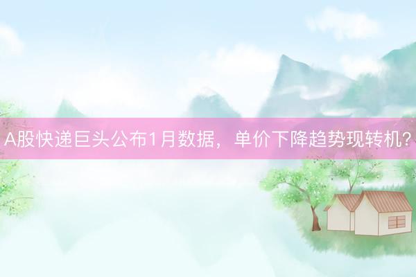 A股快递巨头公布1月数据，单价下降趋势现转机？