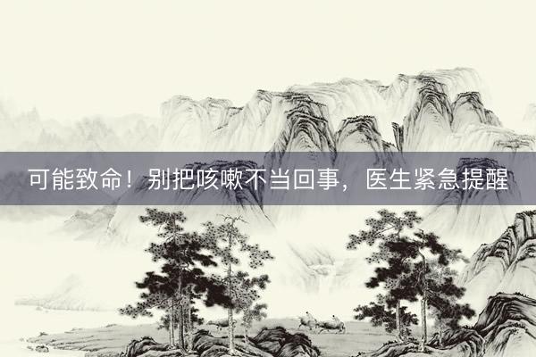 可能致命！别把咳嗽不当回事，医生紧急提醒