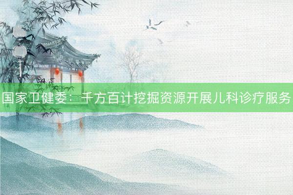 国家卫健委：千方百计挖掘资源开展儿科诊疗服务