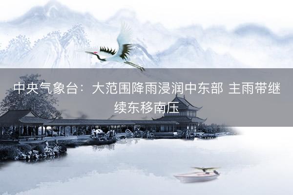 中央气象台：大范围降雨浸润中东部 主雨带继续东移南压