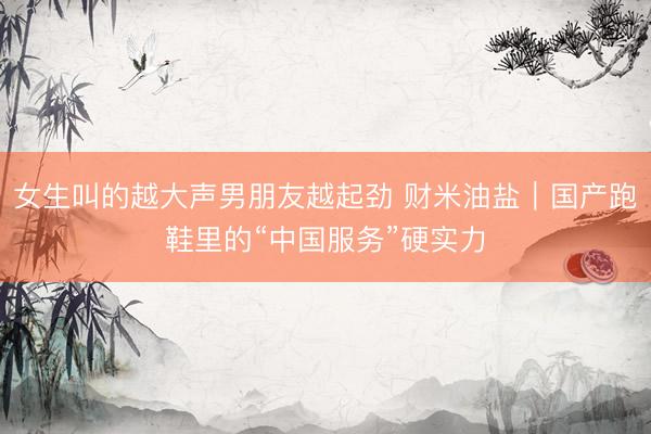 女生叫的越大声男朋友越起劲 财米油盐｜国产跑鞋里的“中国服务”硬实力