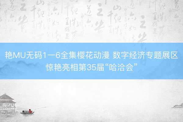 艳MU无码1一6全集樱花动漫 数字经济专题展区惊艳亮相第35届“哈洽会”