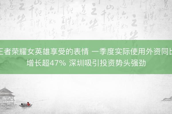 王者荣耀女英雄享受的表情 一季度实际使用外资同比增长超47% 深圳吸引投资势头强劲