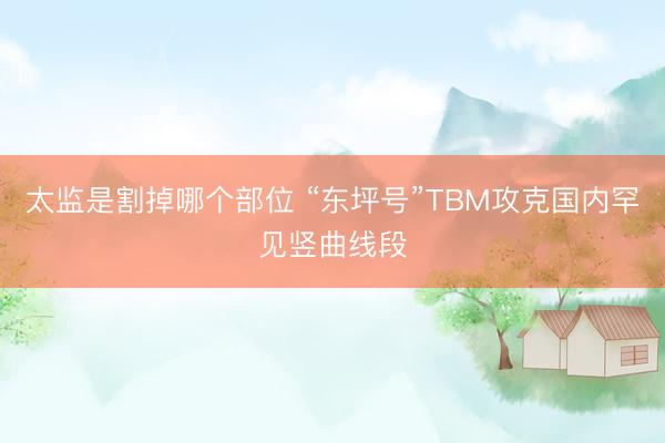 太监是割掉哪个部位 “东坪号”TBM攻克国内罕见竖曲线段