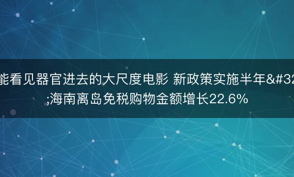能看见器官进去的大尺度电影 新政策实施半年 海南离岛免税购物金额增长22.6%