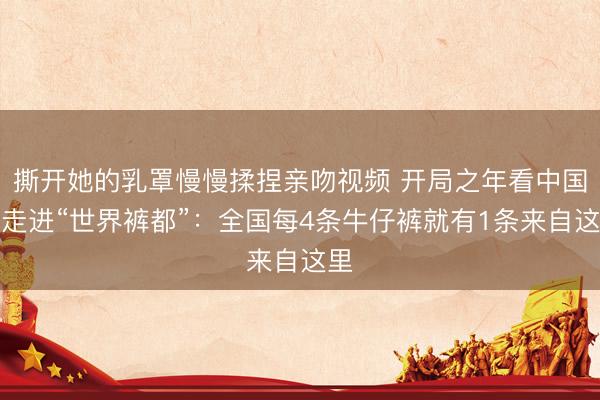 撕开她的乳罩慢慢揉捏亲吻视频 开局之年看中国｜走进“世界裤都”：全国每4条牛仔裤就有1条来自这里