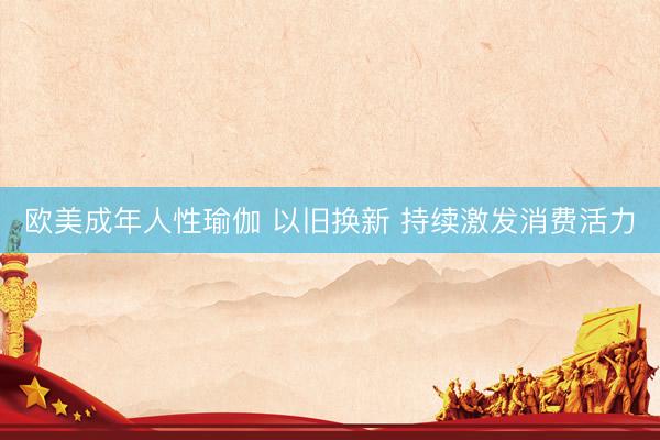 欧美成年人性瑜伽 以旧换新 持续激发消费活力