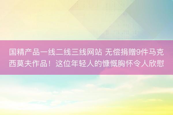 国精产品一线二线三线网站 无偿捐赠9件马克西莫夫作品！这位年轻人的慷慨胸怀令人欣慰