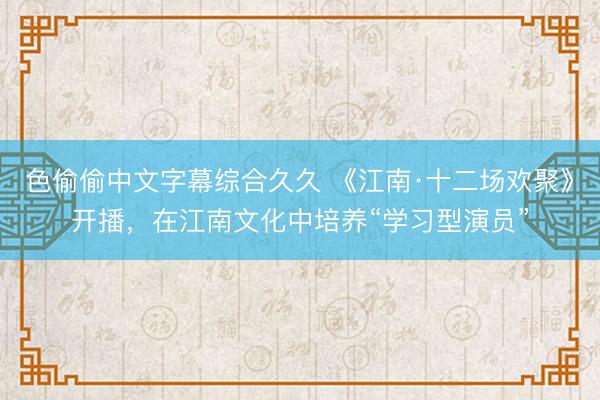 色偷偷中文字幕综合久久 《江南·十二场欢聚》开播，在江南文化中培养“学习型演员”