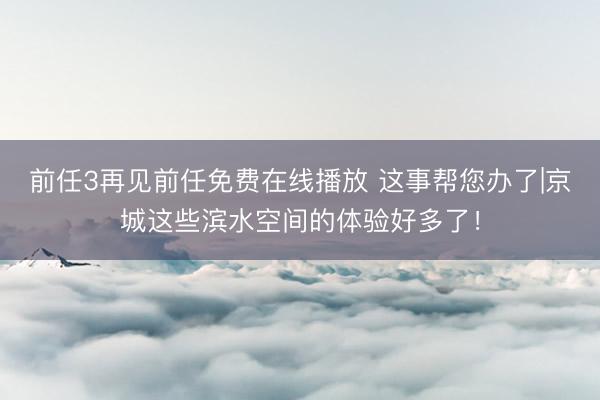 前任3再见前任免费在线播放 这事帮您办了|京城这些滨水空间的体验好多了！