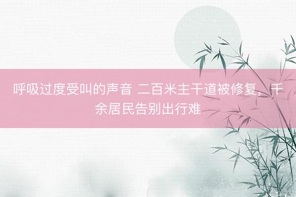 呼吸过度受叫的声音 二百米主干道被修复，千余居民告别出行难