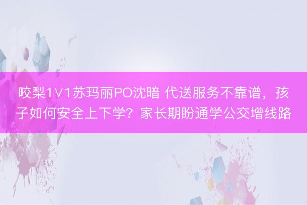 咬梨1∨1苏玛丽PO沈暗 代送服务不靠谱,孩子如何安全上下学?家长期盼通学公交增线路