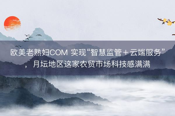 欧美老熟妇COM 实现“智慧监管＋云端服务”，月坛地区这家农贸市场科技感满满