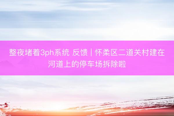 整夜堵着3ph系统 反馈 | 怀柔区二道关村建在河道上的停车场拆除啦