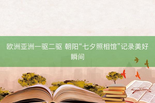 欧洲亚洲一驱二驱 朝阳“七夕照相馆”记录美好瞬间