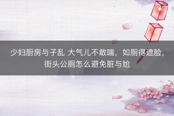 少妇厨房与子乱 大气儿不敢喘，如厕得遮脸，街头公厕怎么避免脏与尬