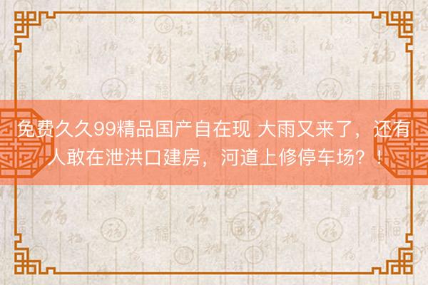 免费久久99精品国产自在现 大雨又来了，还有人敢在泄洪口建房，河道上修停车场？！