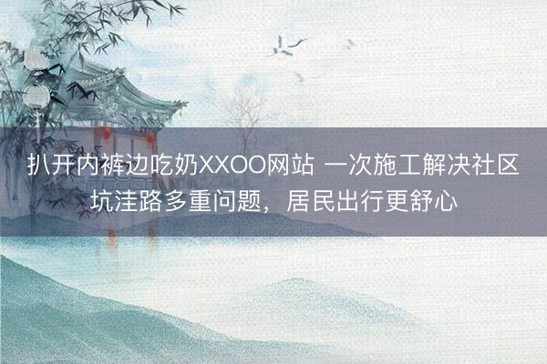 扒开内裤边吃奶XXOO网站 一次施工解决社区坑洼路多重问题，居民出行更舒心