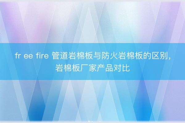 fr ee fire 管道岩棉板与防火岩棉板的区别，岩棉板厂家产品对比