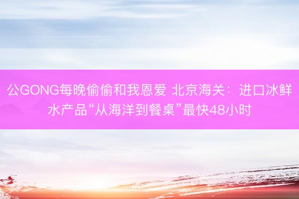 公GONG每晚偷偷和我恩爱 北京海关：进口冰鲜水产品“从海洋到餐桌”最快48小时