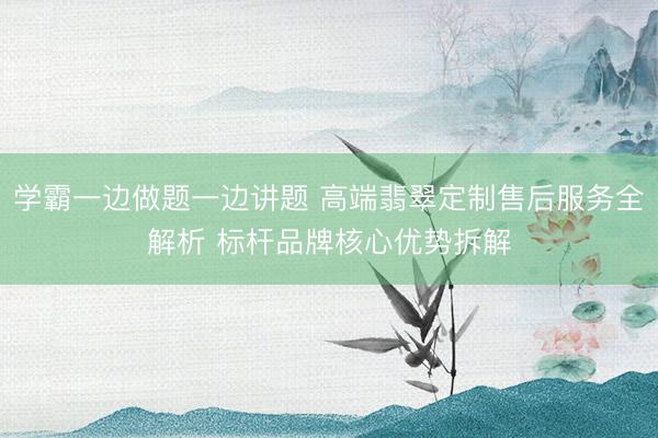 学霸一边做题一边讲题 高端翡翠定制售后服务全解析 标杆品牌核心优势拆解