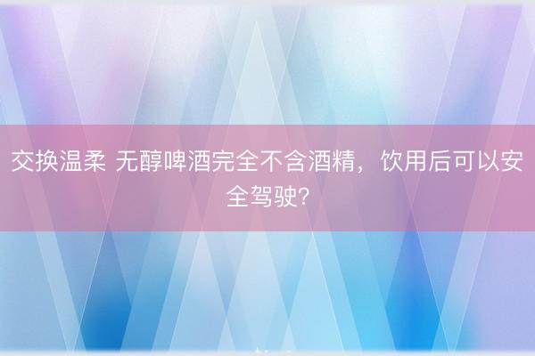 交换温柔 无醇啤酒完全不含酒精，饮用后可以安全驾驶？