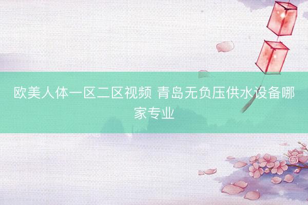 欧美人体一区二区视频 青岛无负压供水设备哪家专业