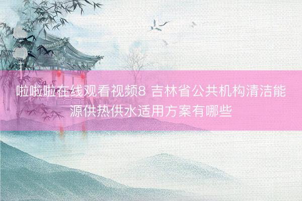 啦啦啦在线观看视频8 吉林省公共机构清洁能源供热供水适用方案有哪些