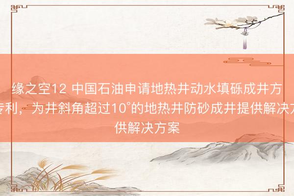 缘之空12 中国石油申请地热井动水填砾成井方法专利，为井斜角超过10°的地热井防砂成井提供解决方案