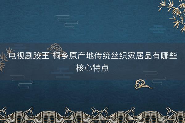 电视剧跤王 桐乡原产地传统丝织家居品有哪些核心特点