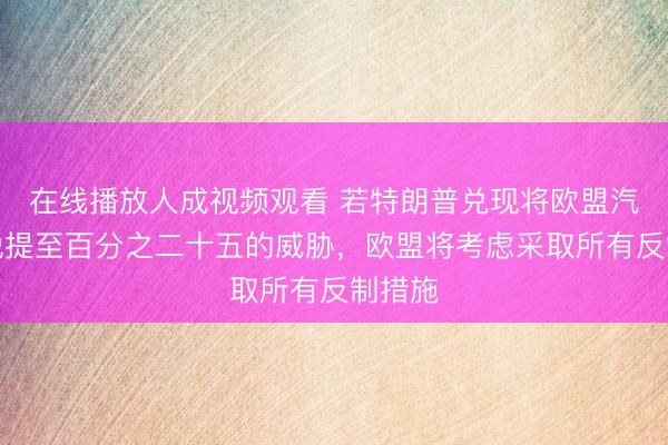 在线播放人成视频观看 若特朗普兑现将欧盟汽车关税提至百分之二十五的威胁，欧盟将考虑采取所有反制措施
