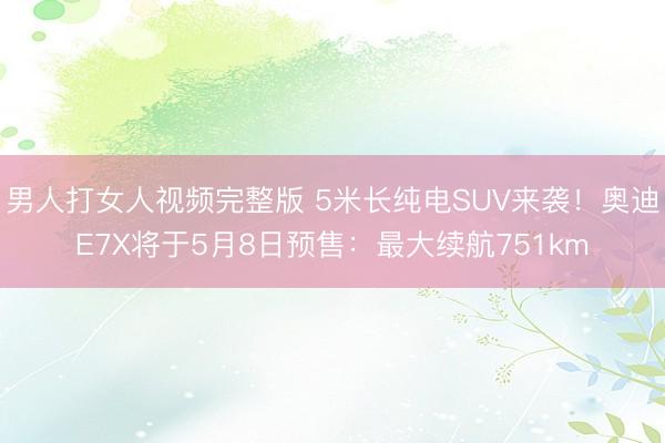 男人打女人视频完整版 5米长纯电SUV来袭！奥迪E7X将于5月8日预售：最大续航751km