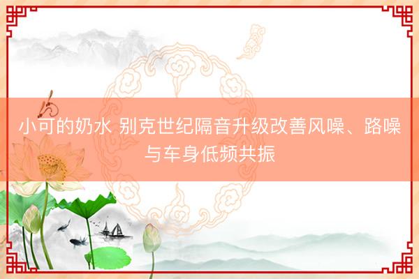 小可的奶水 别克世纪隔音升级改善风噪、路噪与车身低频共振