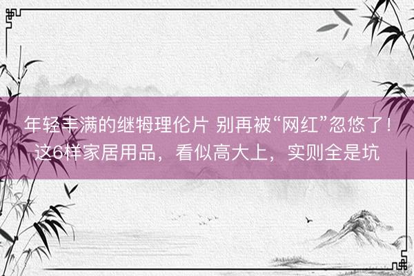 年轻丰满的继牳理伦片 别再被“网红”忽悠了！这6样家居用品，看似高大上，实则全是坑