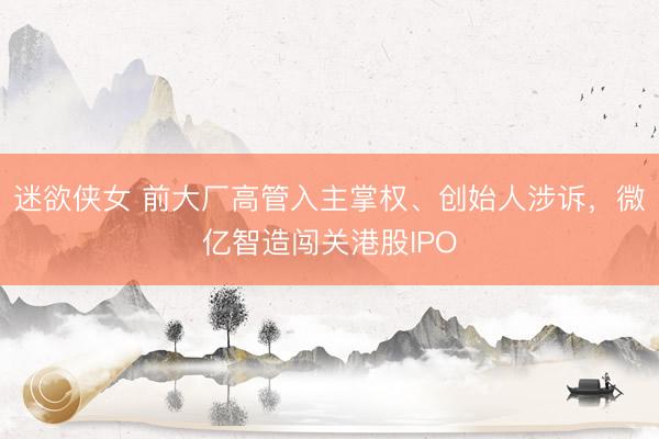 迷欲侠女 前大厂高管入主掌权、创始人涉诉，微亿智造闯关港股IPO