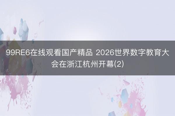 99RE6在线观看国产精品 2026世界数字教育大会在浙江杭州开幕(2)