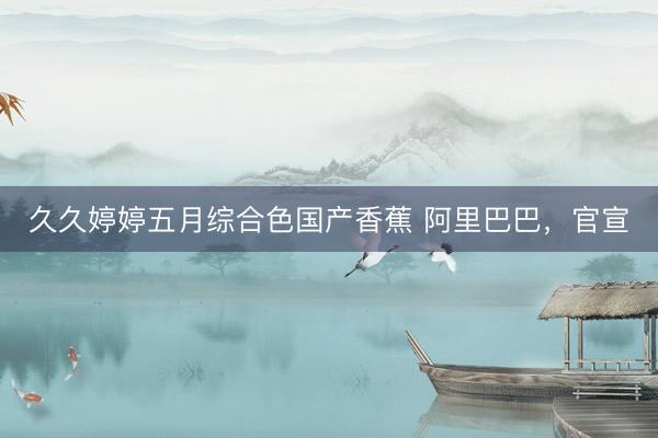 久久婷婷五月综合色国产香蕉 阿里巴巴，官宣