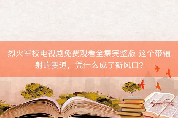 烈火军校电视剧免费观看全集完整版 这个带辐射的赛道，凭什么成了新风口？