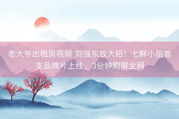 老大爷出租房视频 刘强东放大招！七鲜小厨首支品牌片上线，3分钟刷屏全网