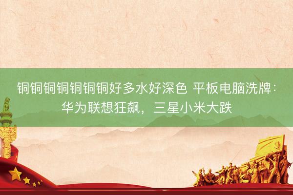 铜铜铜铜铜铜铜好多水好深色 平板电脑洗牌：华为联想狂飙，三星小米大跌