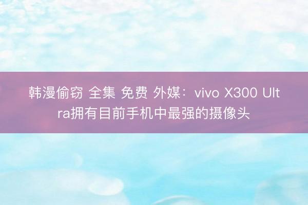 韩漫偷窃 全集 免费 外媒：vivo X300 Ultra拥有目前手机中最强的摄像头