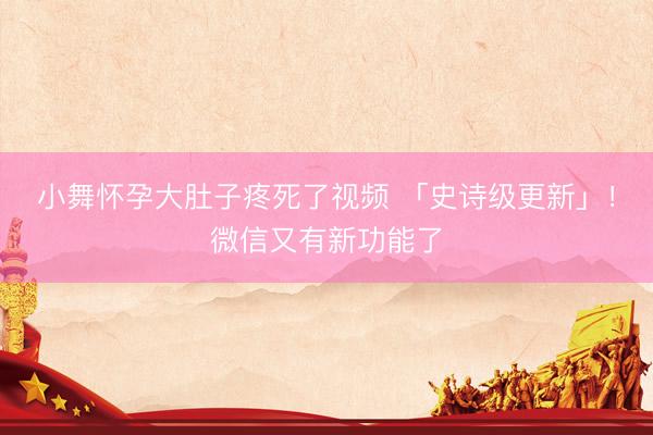 小舞怀孕大肚子疼死了视频 「史诗级更新」！微信又有新功能了