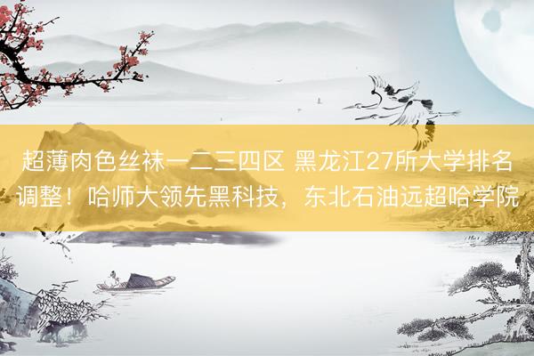 超薄肉色丝袜一二三四区 黑龙江27所大学排名调整！哈师大领先黑科技，东北石油远超哈学院