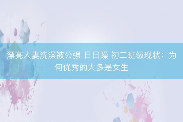 漂亮人妻洗澡被公强 日日躁 初二班级现状：为何优秀的大多是女生