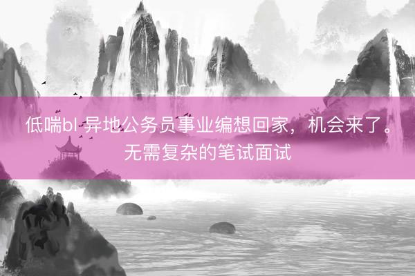 低喘bl 异地公务员事业编想回家，机会来了。无需复杂的笔试面试