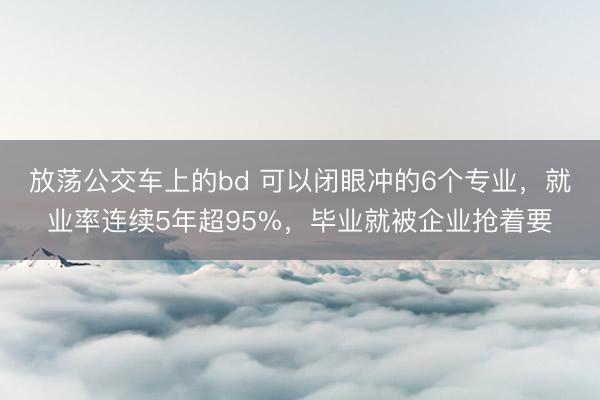 放荡公交车上的bd 可以闭眼冲的6个专业,就业率连续5年超95%,毕业就被企业抢着要